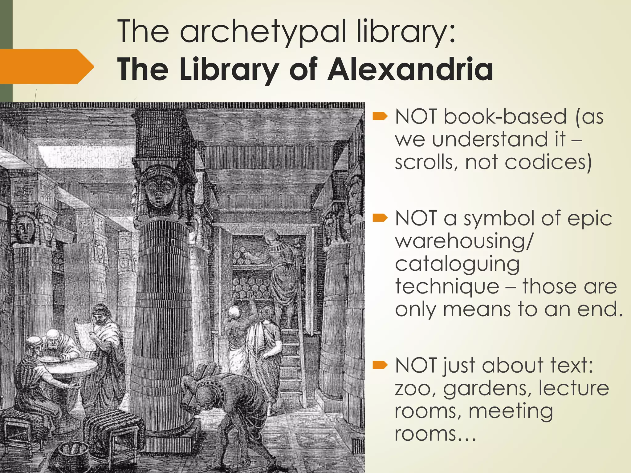 The archetypal library:
The Library of Alexandria
 NOT book-based (as
we understand it –
scrolls, not codices)
 NOT a symbol of epic
warehousing/
cataloguing
technique – those are
only means to an end.
 NOT just about text:
zoo, gardens, lecture
rooms, meeting
rooms…
 