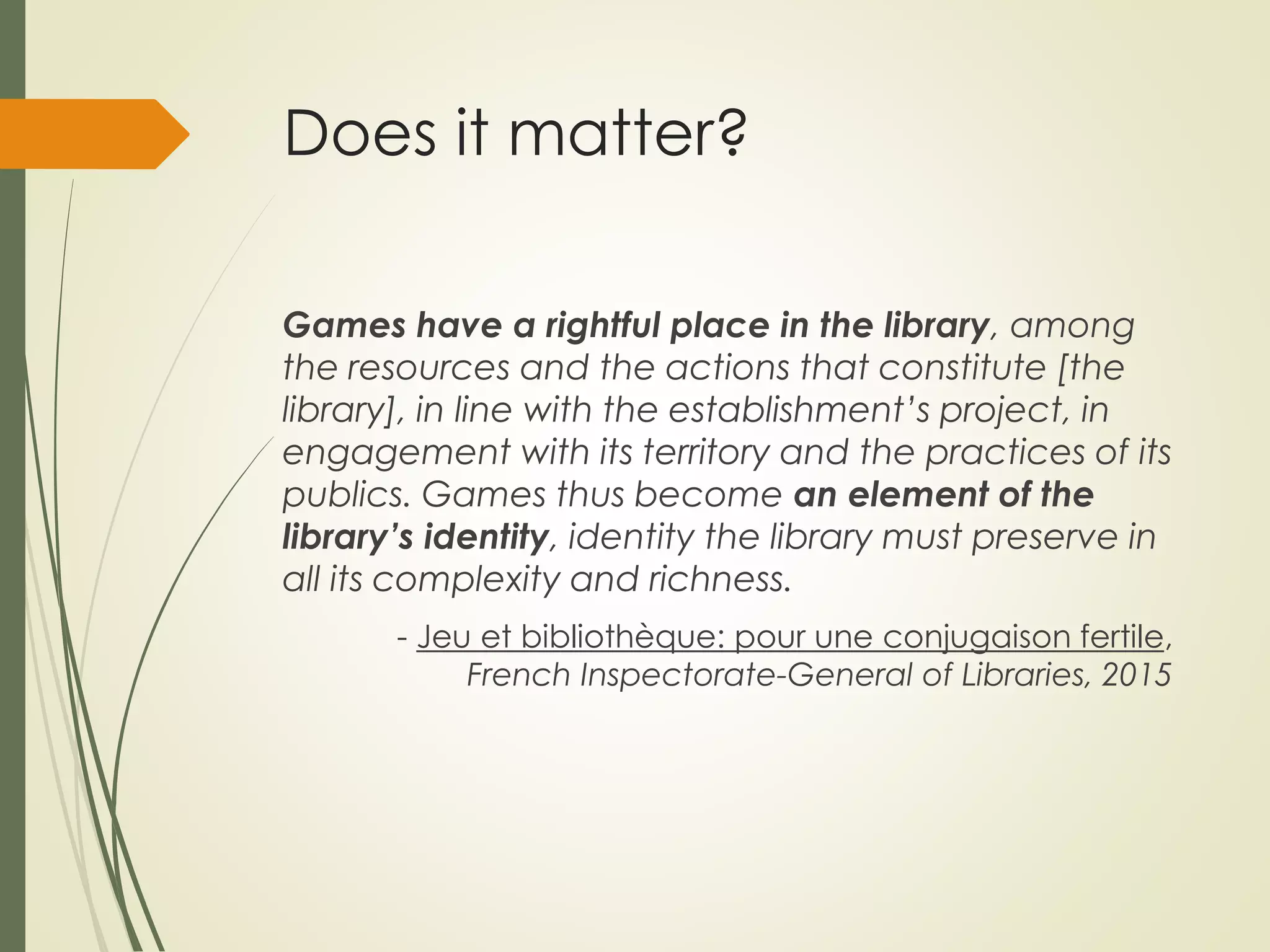 Does it matter?
Games have a rightful place in the library, among
the resources and the actions that constitute [the
library], in line with the establishment’s project, in
engagement with its territory and the practices of its
publics. Games thus become an element of the
library’s identity, identity the library must preserve in
all its complexity and richness.
- Jeu et bibliothèque: pour une conjugaison fertile,
French Inspectorate-General of Libraries, 2015
 