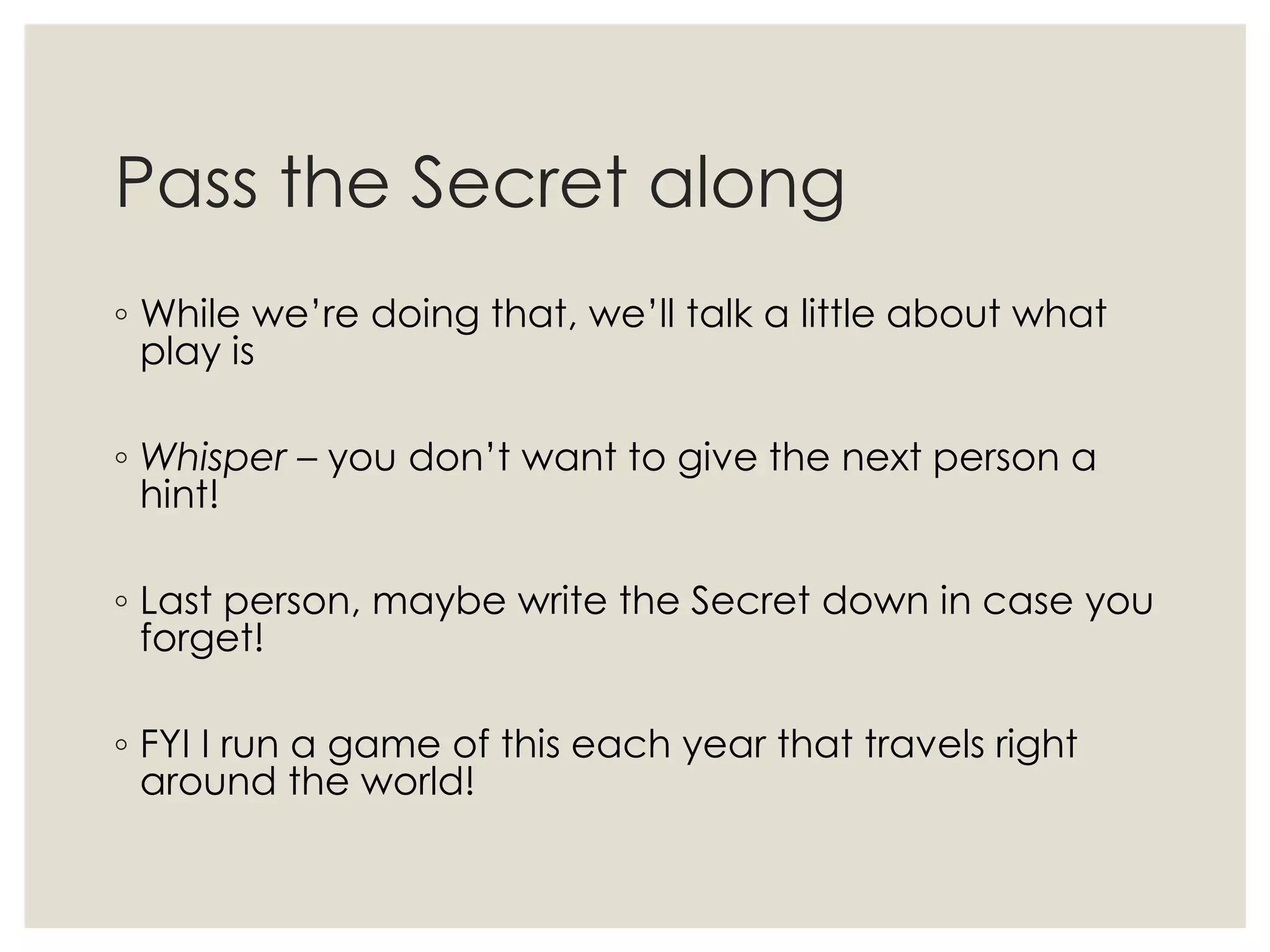 Pass the Secret along
◦ While we’re doing that, we’ll talk a little about what
play is
◦ Whisper – you don’t want to give the next person a
hint!
◦ Last person, maybe write the Secret down in case you
forget!
◦ FYI I run a game of this each year that travels right
around the world!
 