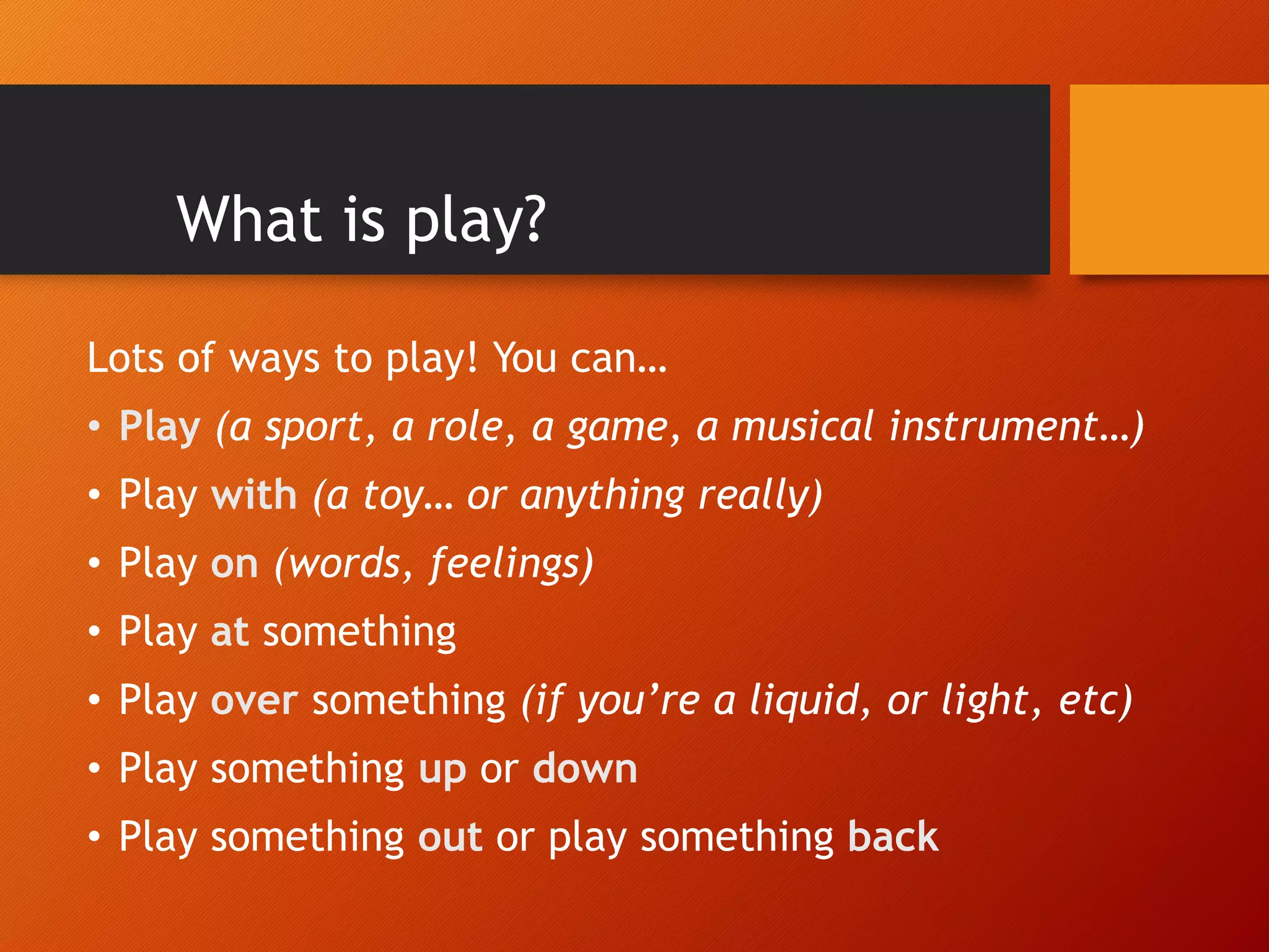 What is play?
Lots of ways to play! You can…
• Play (a sport, a role, a game, a musical instrument…)
• Play with (a toy… or anything really)
• Play on (words, feelings)
• Play at something
• Play over something (if you’re a liquid, or light, etc)
• Play something up or down
• Play something out or play something back
 