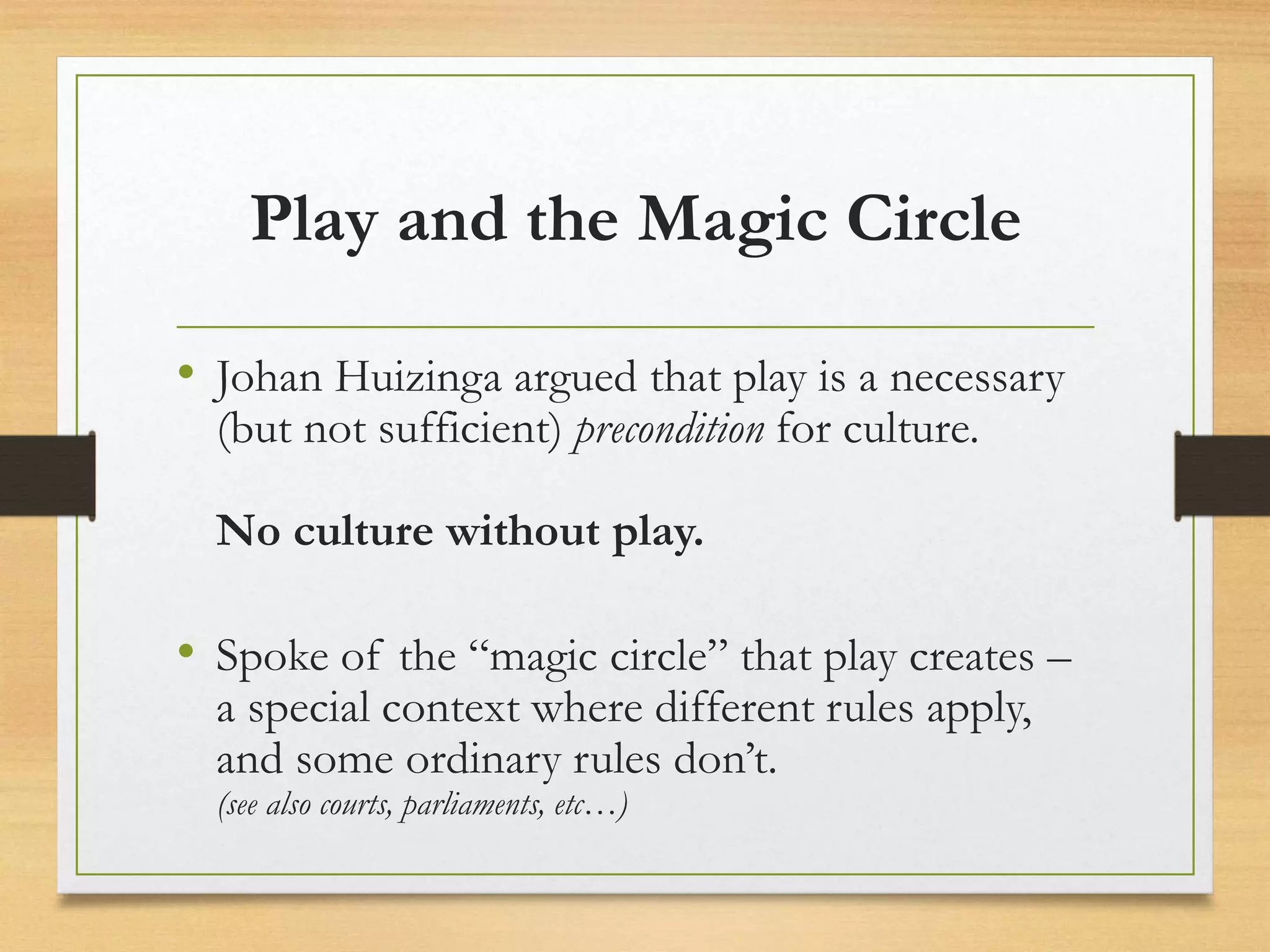 Play and the Magic Circle
• Johan Huizinga argued that play is a necessary
(but not sufficient) precondition for culture.
No culture without play.
• Spoke of the “magic circle” that play creates –
a special context where different rules apply,
and some ordinary rules don’t.
(see also courts, parliaments, etc…)
 