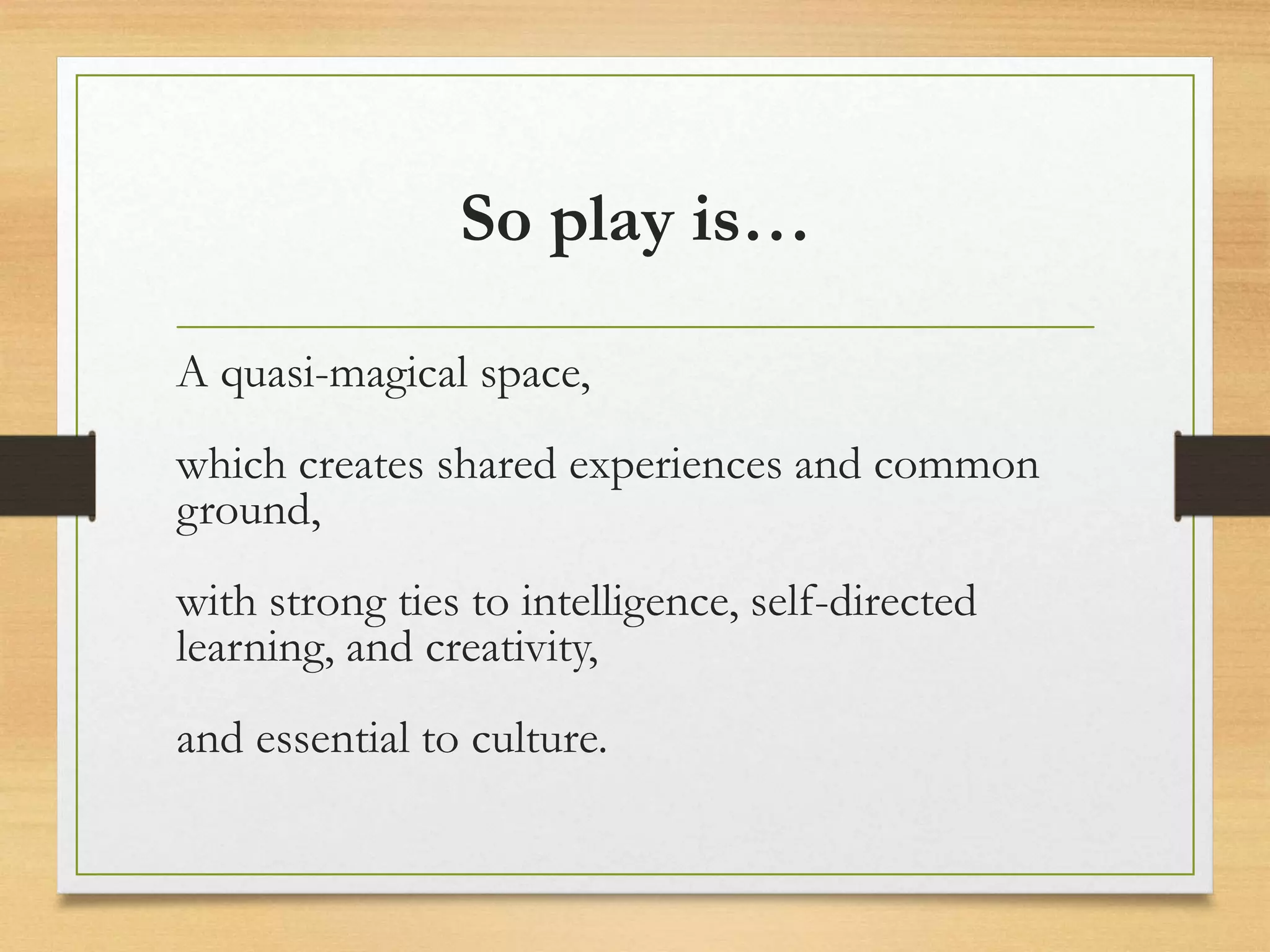 So play is…
A quasi-magical space,
which creates shared experiences and common
ground,
with strong ties to intelligence, self-directed
learning, and creativity,
and essential to culture.
 