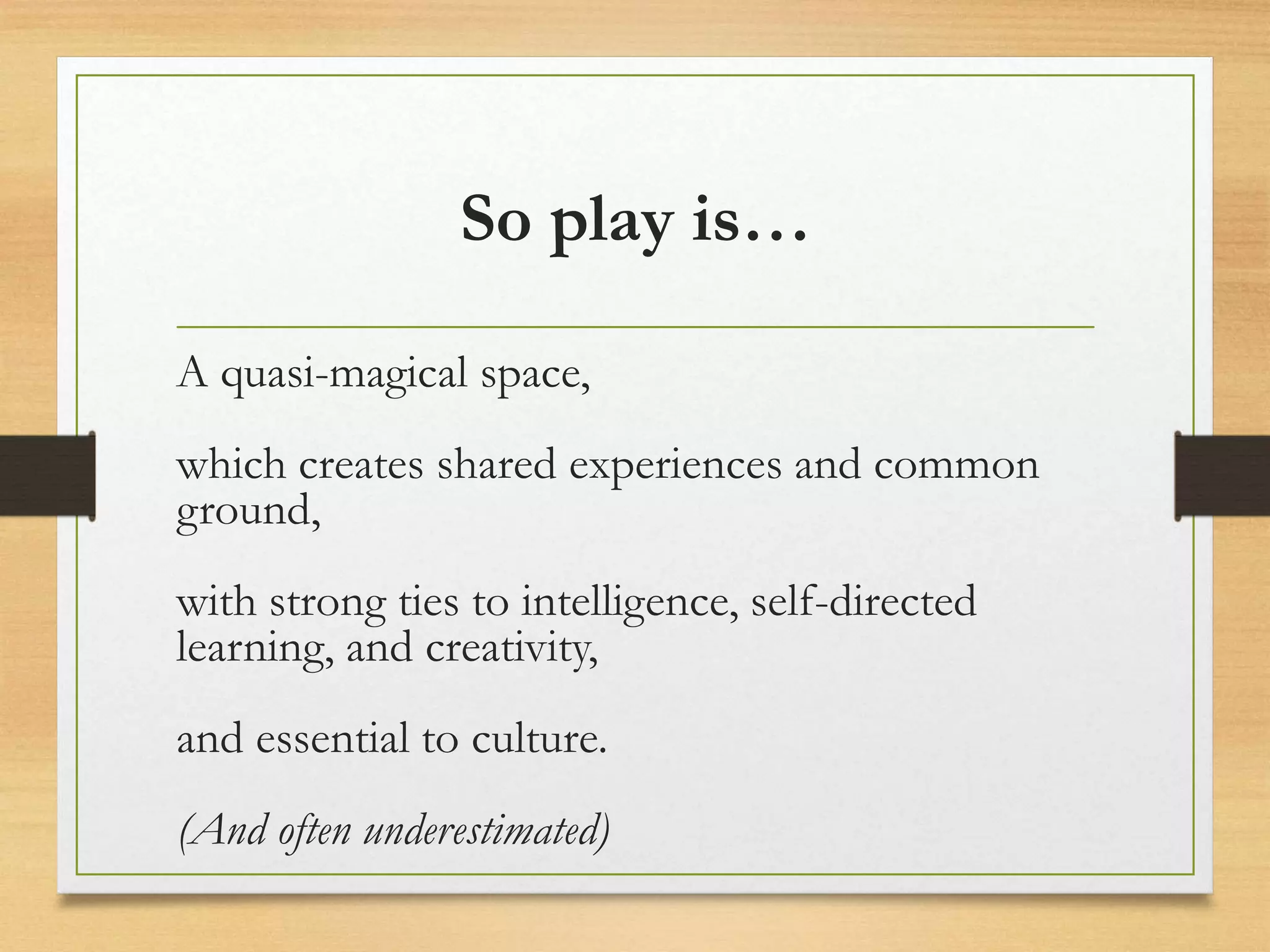 So play is…
A quasi-magical space,
which creates shared experiences and common
ground,
with strong ties to intelligence, self-directed
learning, and creativity,
and essential to culture.
(And often underestimated)
 