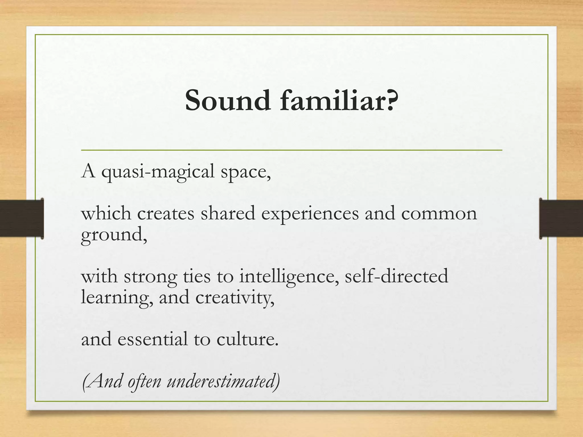 Sound familiar?
A quasi-magical space,
which creates shared experiences and common
ground,
with strong ties to intelligence, self-directed
learning, and creativity,
and essential to culture.
(And often underestimated)
 