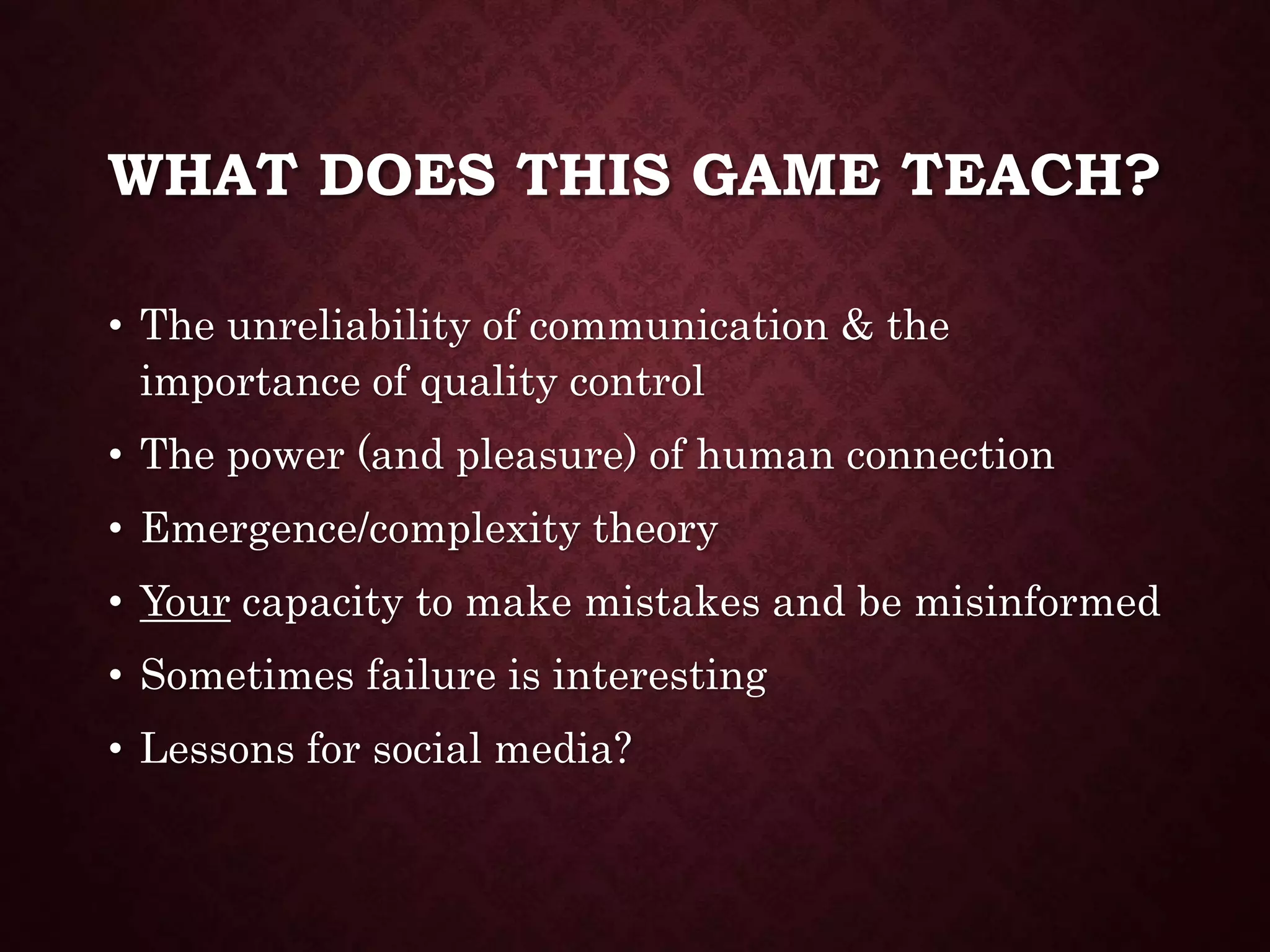 WHAT DOES THIS GAME TEACH?
• The unreliability of communication & the
importance of quality control
• The power (and pleasure) of human connection
• Emergence/complexity theory
• Your capacity to make mistakes and be misinformed
• Sometimes failure is interesting
• Lessons for social media?
 