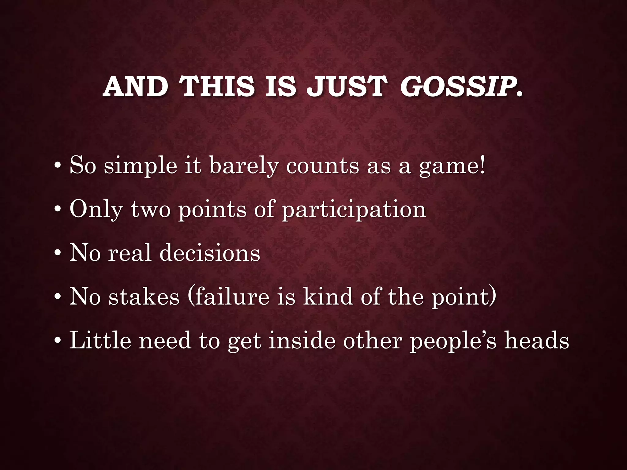 AND THIS IS JUST GOSSIP.
• So simple it barely counts as a game!
• Only two points of participation
• No real decisions
• No stakes (failure is kind of the point)
• Little need to get inside other people’s heads
 