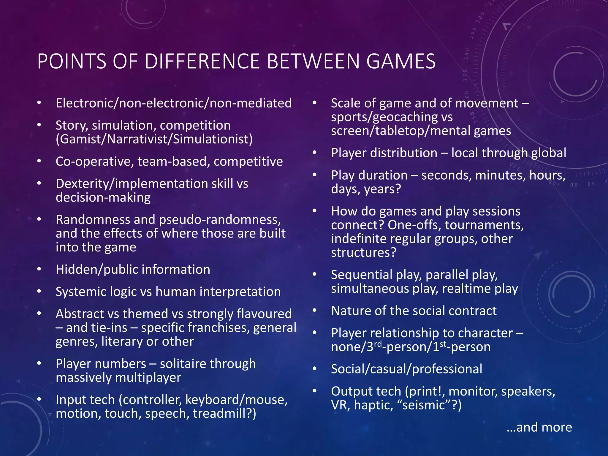 POINTS OF DIFFERENCE BETWEEN GAMES
• Electronic/non-electronic/non-mediated
• Story, simulation, competition
(Gamist/Narrativist/Simulationist)
• Co-operative, team-based, competitive
• Dexterity/implementation skill vs
decision-making
• Randomness and pseudo-randomness,
and the effects of where those are built
into the game
• Hidden/public information
• Systemic logic vs human interpretation
• Abstract vs themed vs strongly flavoured
– and tie-ins – specific franchises, general
genres, literary or other
• Player numbers – solitaire through
massively multiplayer
• Input tech (controller, keyboard/mouse,
motion, touch, speech, treadmill?)
• Scale of game and of movement –
sports/geocaching vs
screen/tabletop/mental games
• Player distribution – local through global
• Play duration – seconds, minutes, hours,
days, years?
• How do games and play sessions
connect? One-offs, tournaments,
indefinite regular groups, other
structures?
• Sequential play, parallel play,
simultaneous play, realtime play
• Nature of the social contract
• Player relationship to character –
none/3rd-person/1st-person
• Social/casual/professional
• Output tech (print!, monitor, speakers,
VR, haptic, “seismic”?)
…and more
 