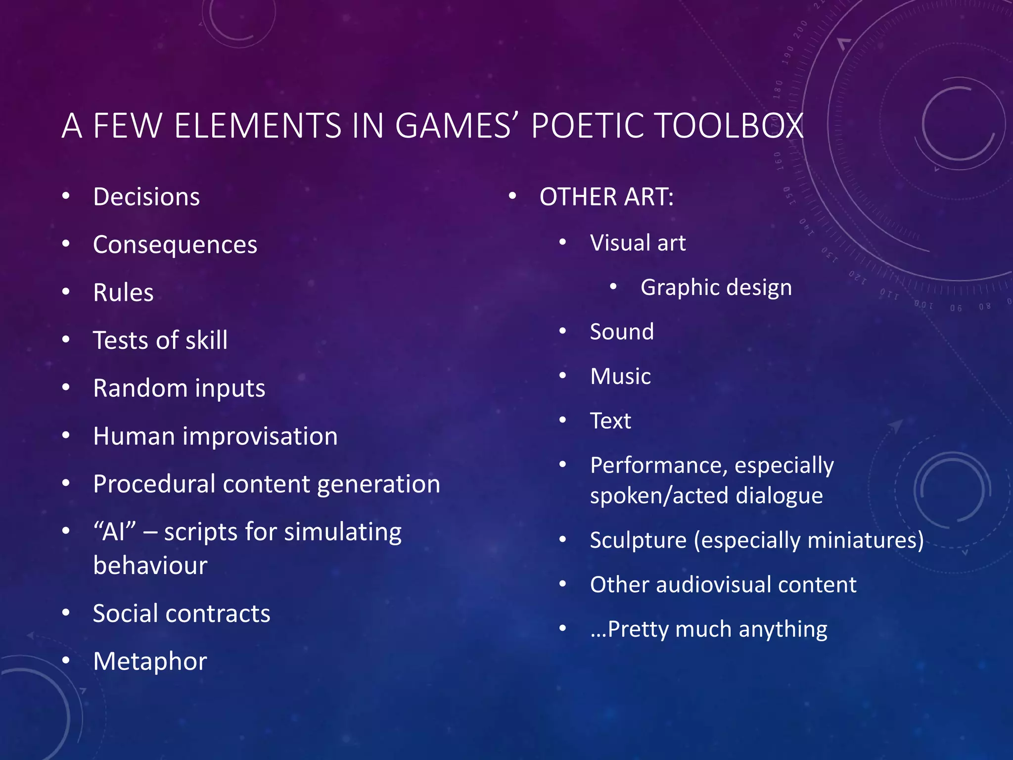 A FEW ELEMENTS IN GAMES’ POETIC TOOLBOX
• Decisions
• Consequences
• Rules
• Tests of skill
• Random inputs
• Human improvisation
• Procedural content generation
• “AI” – scripts for simulating
behaviour
• Social contracts
• Metaphor
• OTHER ART:
• Visual art
• Graphic design
• Sound
• Music
• Text
• Performance, especially
spoken/acted dialogue
• Sculpture (especially miniatures)
• Other audiovisual content
• …Pretty much anything
 