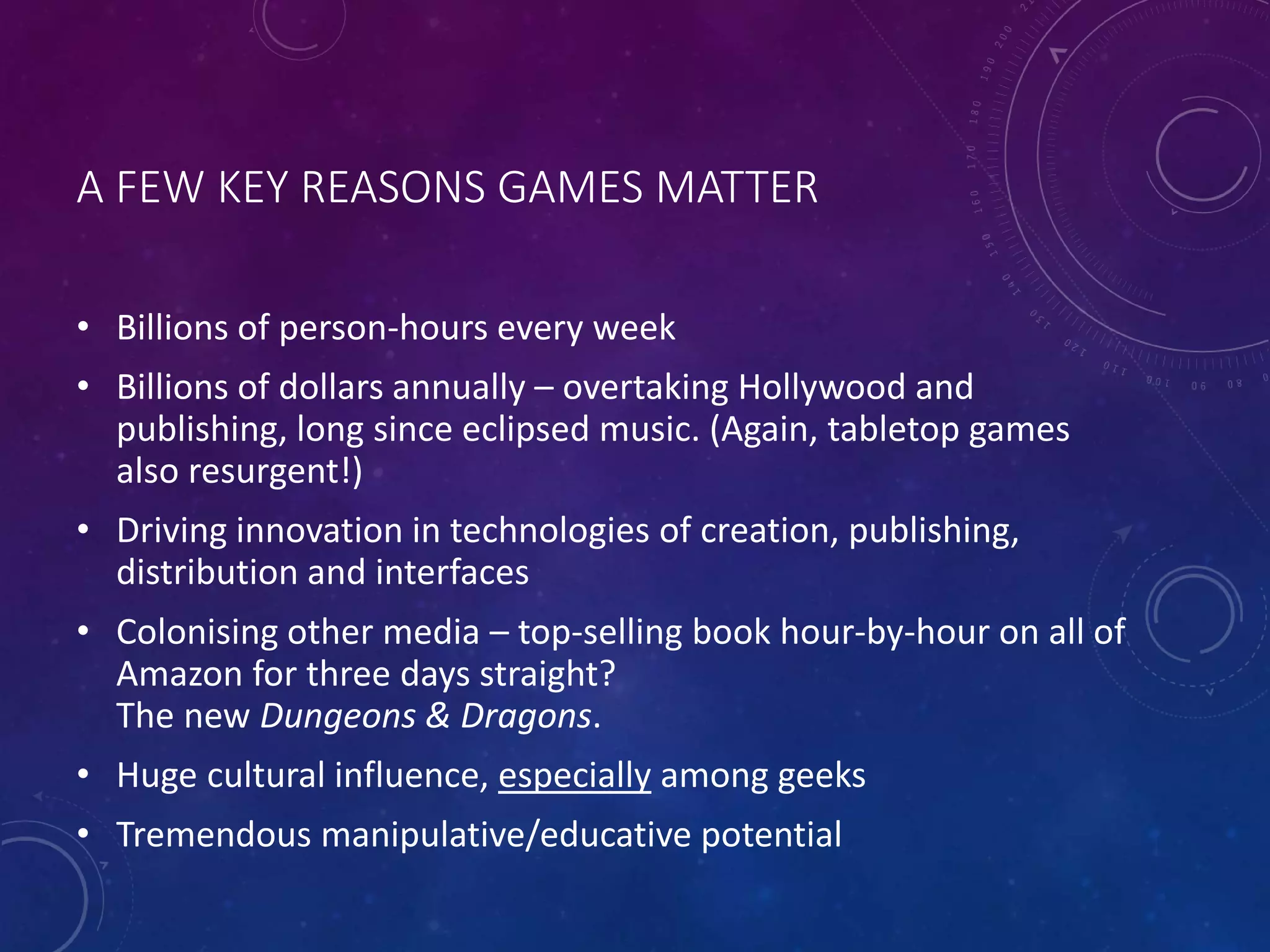 A FEW KEY REASONS GAMES MATTER
• Billions of person-hours every week
• Billions of dollars annually – overtaking Hollywood and
publishing, long since eclipsed music. (Again, tabletop games
also resurgent!)
• Driving innovation in technologies of creation, publishing,
distribution and interfaces
• Colonising other media – top-selling book hour-by-hour on all of
Amazon for three days straight?
The new Dungeons & Dragons.
• Huge cultural influence, especially among geeks
• Tremendous manipulative/educative potential
 