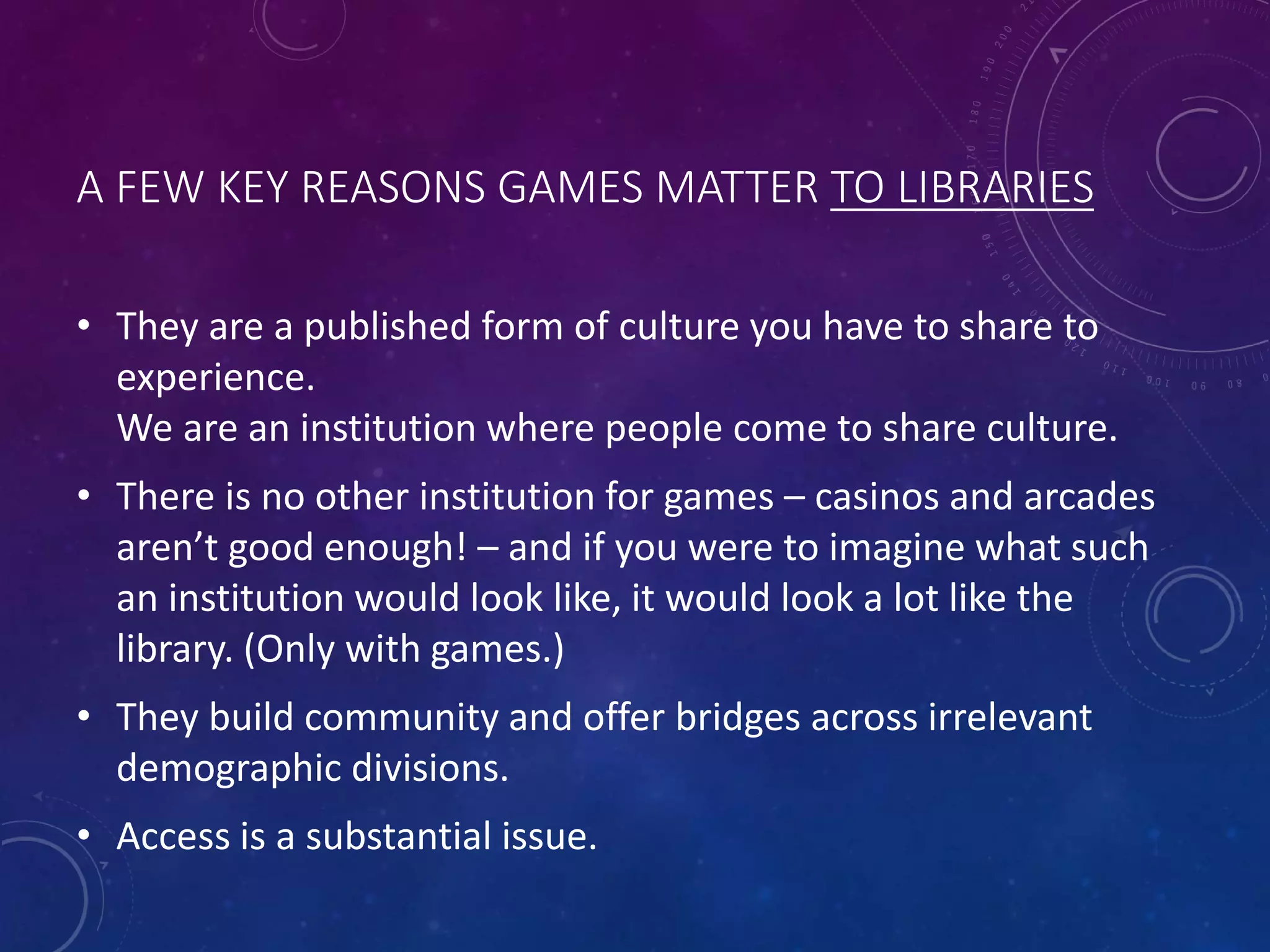 A FEW KEY REASONS GAMES MATTER TO LIBRARIES
• They are a published form of culture you have to share to
experience.
We are an institution where people come to share culture.
• There is no other institution for games – casinos and arcades
aren’t good enough! – and if you were to imagine what such
an institution would look like, it would look a lot like the
library. (Only with games.)
• They build community and offer bridges across irrelevant
demographic divisions.
• Access is a substantial issue.
 