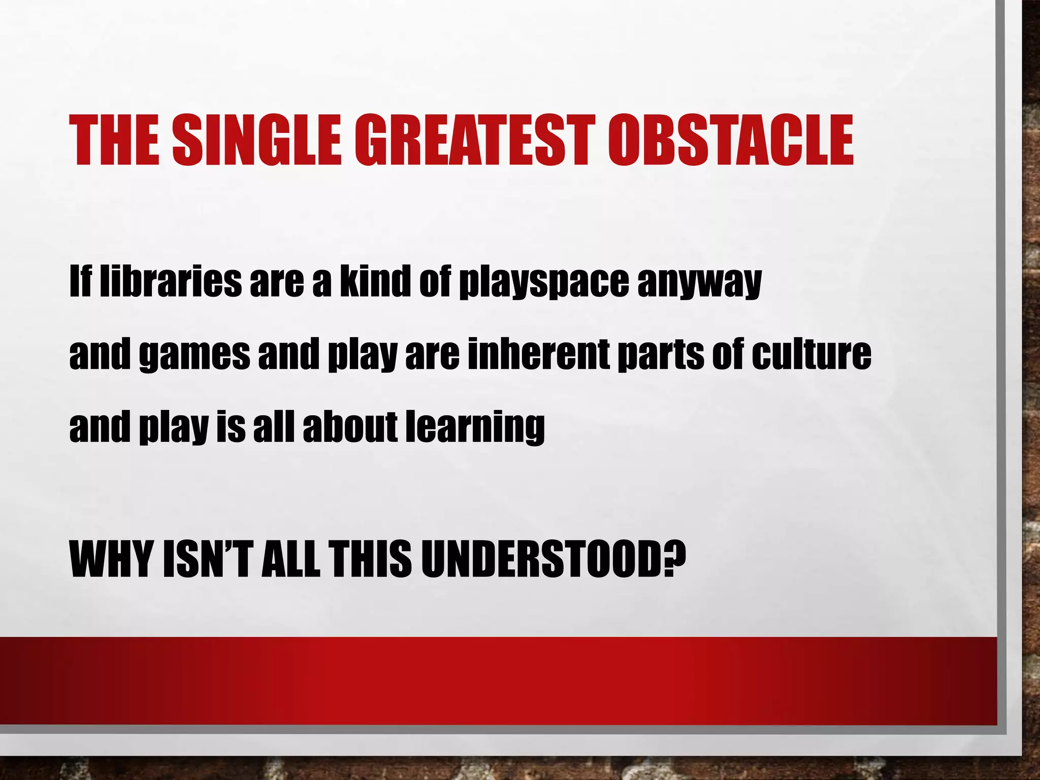 THE SINGLE GREATEST OBSTACLE
If libraries are a kind of playspace anyway
and games and play are inherent parts of culture
and play is all about learning
WHY ISN’T ALL THIS UNDERSTOOD?
 
