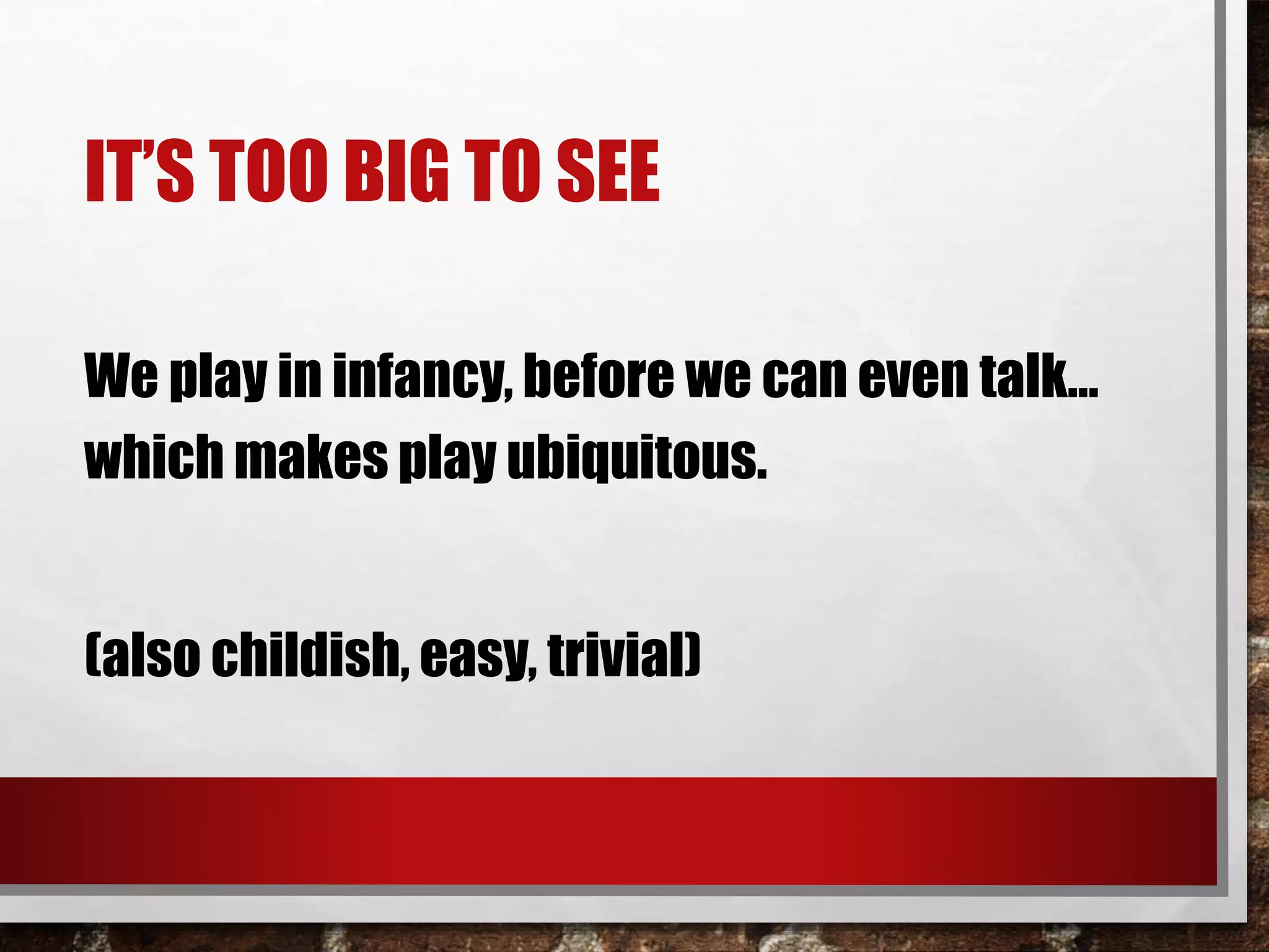IT’S TOO BIG TO SEE
We play in infancy, before we can even talk…
which makes play ubiquitous.
(also childish, easy, trivial)
 