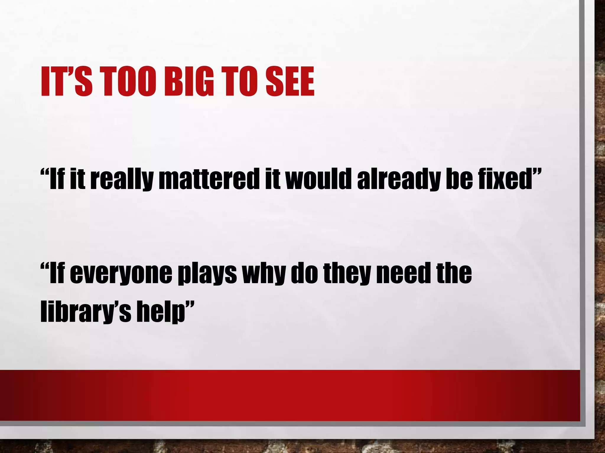 IT’S TOO BIG TO SEE
“If it really mattered it would already be fixed”
“If everyone plays why do they need the
library’s help”
 