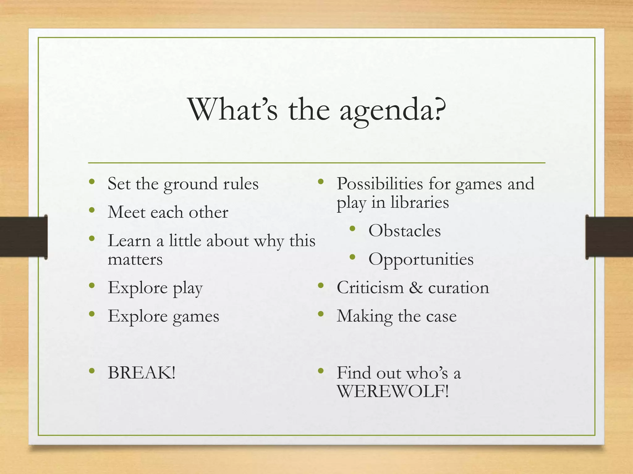 What’s the agenda?
• Set the ground rules
• Meet each other
• Learn a little about why this
matters
• Explore play
• Explore games
• BREAK!
• Possibilities for games and
play in libraries
• Obstacles
• Opportunities
• Criticism & curation
• Making the case
• Find out who’s a
WEREWOLF!
 