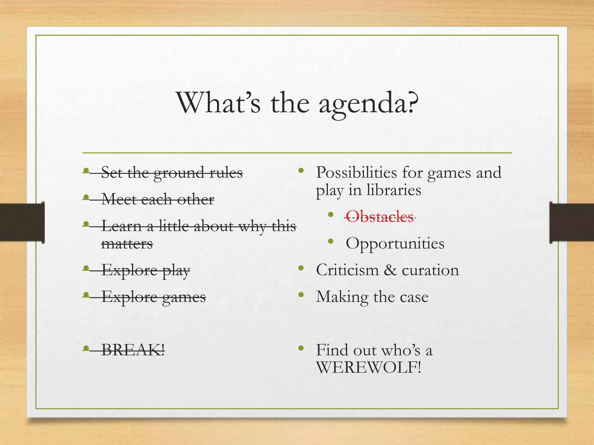 What’s the agenda?
• Set the ground rules
• Meet each other
• Learn a little about why this
matters
• Explore play
• Explore games
• BREAK!
• Possibilities for games and
play in libraries
• Obstacles
• Opportunities
• Criticism & curation
• Making the case
• Find out who’s a
WEREWOLF!
 