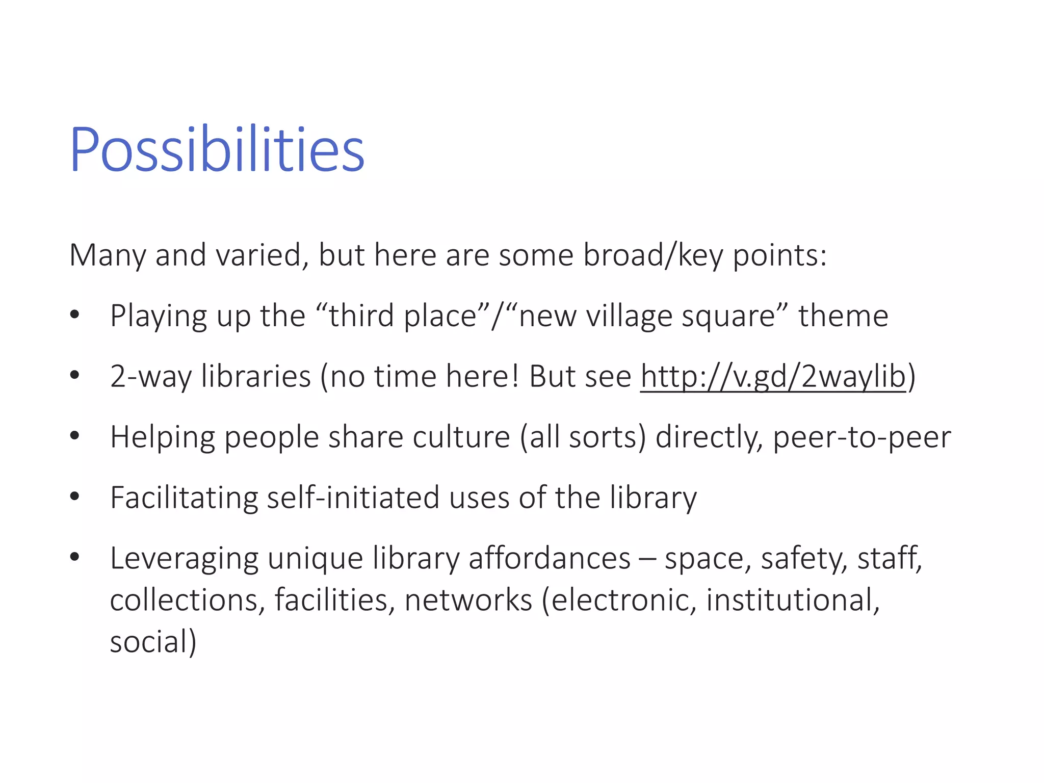 Possibilities
Many and varied, but here are some broad/key points:
• Playing up the “third place”/“new village square” theme
• 2-way libraries (no time here! But see http://v.gd/2waylib)
• Helping people share culture (all sorts) directly, peer-to-peer
• Facilitating self-initiated uses of the library
• Leveraging unique library affordances – space, safety, staff,
collections, facilities, networks (electronic, institutional,
social)
 