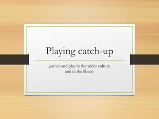 Playing catch-up
games and play in the wider culture
and in the library
 