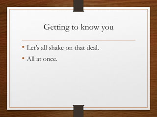 Getting to know you
• Let’s all shake on that deal.
• All at once.
 