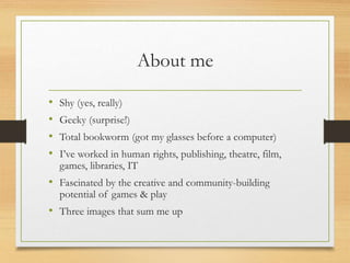 About me
• Shy (yes, really)
• Geeky (surprise!)
• Total bookworm (got my glasses before a computer)
• I’ve worked in huma...