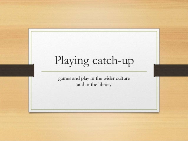 Playing Catch Up Games And Play In The Wider Culture And In The Libr