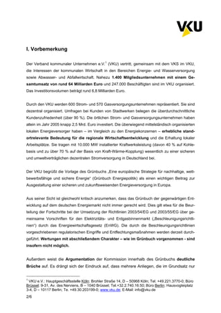 2/6
I. Vorbemerkung
Der Verband kommunaler Unternehmen e.V.1
(VKU) vertritt, gemeinsam mit dem VKS im VKU,
die Interessen der kommunalen Wirtschaft in den Bereichen Energie- und Wasserversorgung
sowie Abwasser- und Abfallwirtschaft. Nahezu 1.400 Mitgliedsunternehmen mit einem Ge-
samtumsatz von rund 64 Milliarden Euro und 247.000 Beschäftigten sind im VKU organisiert.
Das Investitionsvolumen beträgt rund 6,8 Milliarden Euro.
Durch den VKU werden 600 Strom- und 570 Gasversorgungsunternehmen repräsentiert. Sie sind
dezentral organisiert. Umfragen bei Kunden von Stadtwerken belegen die überdurchschnittliche
Kundenzufriedenheit (über 90 %). Die örtlichen Strom- und Gasversorgungsunternehmen haben
allein im Jahr 2005 knapp 2,5 Mrd. Euro investiert. Die überwiegend mittelständisch organisierten
lokalen Energieversorger haben – im Vergleich zu den Energiekonzernen – erhebliche stand-
ortrelevante Bedeutung für die regionale Wirtschaftsentwicklung und die Erhaltung lokaler
Arbeitsplätze. Sie tragen mit 10.000 MW installierter Kraftwerksleistung (davon 40 % auf Kohle-
basis und zu über 70 % auf der Basis von Kraft-Wärme-Kopplung) wesentlich zu einer sicheren
und umweltverträglichen dezentralen Stromversorgung in Deutschland bei.
Der VKU begrüßt die Vorlage des Grünbuchs „Eine europäische Strategie für nachhaltige, wett-
bewerbsfähige und sichere Energie“ (Grünbuch Energiepolitik) als einen wichtigen Beitrag zur
Ausgestaltung einer sicheren und zukunftsweisenden Energieversorgung in Europa.
Aus seiner Sicht ist gleichwohl kritisch anzumerken, dass das Grünbuch der gegenwärtigen Ent-
wicklung auf dem deutschen Energiemarkt nicht immer gerecht wird. Dies gilt etwa für die Beur-
teilung der Fortschritte bei der Umsetzung der Richtlinien 2003/54/EG und 2003/55/EG über ge-
meinsame Vorschriften für den Elektrizitäts- und Erdgasbinnenmarkt („Beschleunigungsrichtli-
nien“) durch das Energiewirtschaftsgesetz (EnWG). Die durch die Beschleunigungsrichtlinien
vorgeschriebenen regulatorischen Eingriffe und Entflechtungsmaßnahmen werden derzeit durch-
geführt. Wertungen mit abschließendem Charakter – wie im Grünbuch vorgenommen - sind
insofern nicht möglich.
Außerdem weist die Argumentation der Kommission innerhalb des Grünbuchs deutliche
Brüche auf. Es drängt sich der Eindruck auf, dass mehrere Anliegen, die im Grundsatz nur
1
VKU e.V.: Hauptgeschäftsstelle Köln: Brohler Straße 14, D – 50968 Köln; Tel. +49.221.3770-0; Büro
Brüssel: 9-31, Av. des Nerviens, B – 1040 Brüssel; Tel.+32.2.740.16.50; Büro Berlin: Hausvogteiplatz
3-4, D – 10117 Berlin; Te. +49.30.203199-0; www.vku.de; E-Mail: info@vku.de
 
