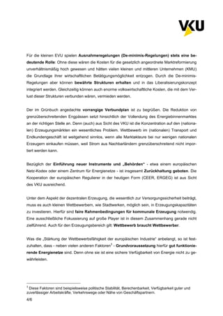 4/6
Für die kleinen EVU spielen Ausnahmeregelungen (De-minimis-Regelungen) stets eine be-
deutende Rolle: Ohne diese wären die Kosten für die gesetzlich angeordnete Marktreformierung
unverhältnismäßig hoch gewesen und hätten vielen kleinen und mittleren Unternehmen (KMU)
die Grundlage ihrer wirtschaftlichen Betätigungsmöglichkeit entzogen. Durch die De-minimis-
Regelungen aber können bewährte Strukturen erhalten und in das Liberalisierungskonzept
integriert werden. Gleichzeitig können auch enorme volkswirtschaftliche Kosten, die mit dem Ver-
lust dieser Strukturen verbunden wären, vermieden werden.
Der im Grünbuch angedachte vorrangige Verbundplan ist zu begrüßen. Die Reduktion von
grenzüberschreitenden Engpässen setzt hinsichtlich der Vollendung des Energiebinnenmarktes
an der richtigen Stelle an. Denn (auch) aus Sicht des VKU ist die Konzentration auf den (nationa-
len) Erzeugungsmärkten ein wesentliches Problem. Wettbewerb im (nationalen) Transport und
Endkundengeschäft ist weitgehend sinnlos, wenn alle Marktakteure bei nur wenigen nationalen
Erzeugern einkaufen müssen, weil Strom aus Nachbarländern grenzüberschreitend nicht impor-
tiert werden kann.
Bezüglich der Einführung neuer Instrumente und „Behörden“ - etwa einem europäischen
Netz-Kodex oder einem Zentrum für Energienetze - ist insgesamt Zurückhaltung geboten. Die
Kooperation der europäischen Regulierer in der heutigen Form (CEER, ERGEG) ist aus Sicht
des VKU ausreichend.
Unter dem Aspekt der dezentralen Erzeugung, die wesentlich zur Versorgungssicherheit beiträgt,
muss es auch kleinen Wettbewerbern, wie Stadtwerken, möglich sein, in Erzeugungskapazitäten
zu investieren. Hierfür sind faire Rahmenbedingungen für kommunale Erzeugung notwendig.
Eine ausschließliche Fokussierung auf große Player ist in diesem Zusammenhang gerade nicht
zielführend. Auch für den Erzeugungsbereich gilt: Wettbewerb braucht Wettbewerber.
Was die „Stärkung der Wettbewerbsfähigkeit der europäischen Industrie“ anbelangt, so ist fest-
zuhalten, dass - neben vielen anderen Faktoren3
- Grundvoraussetzung hierfür gut funktionie-
rende Energienetze sind. Denn ohne sie ist eine sichere Verfügbarkeit von Energie nicht zu ge-
währleisten.
3
Diese Faktoren sind beispielsweise politische Stabilität, Berechenbarkeit, Verfügbarkeit guter und
zuverlässiger Arbeitskräfte, Verkehrswege oder Nähe von Geschäftspartnern.
 