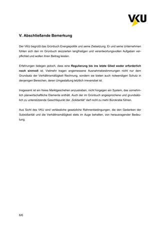 6/6
V. Abschließende Bemerkung
Der VKU begrüßt das Grünbuch Energiepolitik und seine Zielsetzung. Er und seine Unternehmen
fühlen sich den im Grünbuch skizzierten langfristigen und verantwortungsvollen Aufgaben ver-
pflichtet und wollen ihren Beitrag leisten.
Erfahrungen belegen jedoch, dass eine Regulierung bis ins letzte Glied weder erforderlich
noch sinnvoll ist. Vielmehr tragen angemessene Ausnahmebestimmungen nicht nur dem
Grundsatz der Verhältnismäßigkeit Rechnung, sondern sie bieten auch notwendigen Schutz in
denjenigen Bereichen, deren Umgestaltung letztlich irreversibel ist.
Insgesamt ist ein freies Marktgeschehen anzustreben, nicht hingegen ein System, das vornehm-
lich planwirtschaftliche Elemente enthält. Auch der im Grünbuch angesprochene und grundsätz-
lich zu unterstützende Gesichtspunkt der „Solidarität“ darf nicht zu mehr Bürokratie führen.
Aus Sicht des VKU sind verlässliche gesetzliche Rahmenbedingungen, die den Gedanken der
Subsidiarität und die Verhältnismäßigkeit stets im Auge behalten, von herausragender Bedeu-
tung.
 
