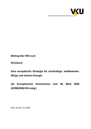 Köln, den 06. Juni 2006
Beitrag des VKU zum
Grünbuch
Eine europäische Strategie für nachhaltige, wettbewerbs-
fähige und sichere Energie
der Europäischen Kommission vom 08. März 2006
(KOM(2006)105 endg.)
 