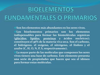 Son los elementos más abundantes en los seres vivos.
Los bioelementos primarios son los elementos
indispensables para formar las biomoléculas orgánicas
(glúcidos, lípidos, proteinas y ácidos nucleicos);
constituyen el 96% de la materia viva seca. Son el carbono,
el hidrógeno, el oxígeno, el nitrógeno, el fósforo y el
azufre (C, H, O, N, P, S, respectivamente).
La mayor parte de las moléculas que componen los seres
vivos tienen una base de carbono. Este elemento presenta
una serie de propiedades que hacen que sea el idóneo
para formar estas moléculas.
 