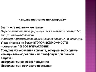 Наполнение этапов цикла продаж 
Этап «Установление контакта» 
Первое впечатление формируется в течение первых 2-3 
минут взаимодействия 
и потом подсознательно оказывает влияние на человека. 
У нас никогда не будет ВТОРОЙ ВОЗМОЖНОСТИ 
произвести ПЕРВОЕ ВПЕЧАТЛЕНИЕ! 
Средства установления контакта, которые необходимы 
нам при взаимодействии по телефону и при личной 
встрече: 
Инструменты речевого поведения 
Инструменты неречевого поведения 
 