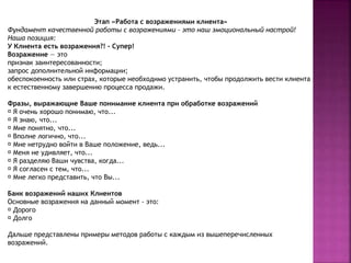 Этап «Работа с возражениями клиента» 
Фундамент качественной работы с возражениями – это наш эмоциональный настрой! 
Наша позиция: 
У Клиента есть возражения?! - Супер! 
Возражение — это 
признак заинтересованности; 
запрос дополнительной информации; 
обеспокоенность или страх, которые необходимо устранить, чтобы продолжить вести клиента 
к естественному завершению процесса продажи. 
Фразы, выражающие Ваше понимание клиента при обработке возражений 
Я очень хорошо понимаю, что... 
Я знаю, что... 
Мне понятно, что... 
Вполне логично, что... 
Мне нетрудно войти в Ваше положение, ведь... 
Меня не удивляет, что... 
Я разделяю Ваши чувства, когда... 
Я согласен с тем, что... 
Мне легко представить, что Вы... 
Банк возражений наших Клиентов 
Основные возражения на данный момент - это: 
Дорого 
Долго 
Дальше представлены примеры методов работы с каждым из вышеперечисленных 
возражений. 
 
