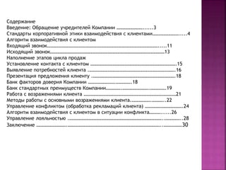 Содержание 
Введение: Обращение учредителей Компании …………………......3 
Стандарты корпоративной этики взаимодействия с клиентами………………….....4 
Алгоритм взаимодействия с клиентом 
Входящий звонок……………………………………………………………………………….....11 
Исходящий звонок…………………………………………………………………………………13 
Наполнение этапов цикла продаж 
Установление контакта с клиентом …………………………………………………………….15 
Выявление потребностей клиента .…………………………………………………………….16 
Презентация предложения клиенту .………………………………………………………….18 
Банк факторов доверия Компании ………………….………….18 
Банк стандартных преимуществ Компании………….………………….………….19 
Работа с возражениями клиента …………………………………………………………………21 
Методы работы с основными возражениями клиента.…………….………..22 
Управление конфликтом (обработка рекламаций клиента) ………………………….24 
Алгоритм взаимодействия с клиентом в ситуации конфликта………......26 
Управление лояльностью .…………………………………………………………………..…………..28 
Заключение …………………….…………………………………………………………………..……………30 
 
