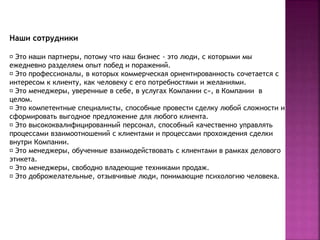 Наши сотрудники 
Это наши партнеры, потому что наш бизнес - это люди, с которыми мы 
ежедневно разделяем опыт побед и поражений. 
Это профессионалы, в которых коммерческая ориентированность сочетается с 
интересом к клиенту, как человеку с его потребностями и желаниями. 
Это менеджеры, уверенные в себе, в услугах Компании с», в Компании в 
целом. 
Это компетентные специалисты, способные провести сделку любой сложности и 
сформировать выгодное предложение для любого клиента. 
Это высококвалифицированный персонал, способный качественно управлять 
процессами взаимоотношений с клиентами и процессами прохождения сделки 
внутри Компании. 
Это менеджеры, обученные взаимодействовать с клиентами в рамках делового 
этикета. 
Это менеджеры, свободно владеющие техниками продаж. 
Это доброжелательные, отзывчивые люди, понимающие психологию человека. 
 