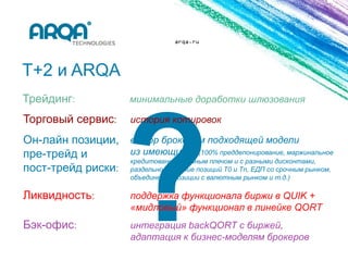 arqa.ru




T+2 и ARQA
Трейдинг:                 минимальные доработки шлюзования

Торговый сервис:          история котировок

Он-лайн позиции, выбор брокером подходящей модели
пре-трейд и       из имеющихся (100% преддепонирование, маржинальное
                  кредитование с единым плечом и с разными дисконтами,
пост-трейд риски: раздельное ведение позиций Т0 и Tn, ЕДП со срочным рынком,
                          объединение позиции с валютным рынком и т.д.)

Ликвидность:              поддержка функционала биржи в QUIK +
                          «мидловый» функционал в линейке QORT
Бэк-офис:                 интеграция backQORT с биржей,
                          адаптация к бизнес-моделям брокеров
 