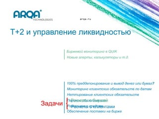 arqa.ru




T+2 и управление ликвидностью

             Биржевой мониторинг в QUIK
             Новые алерты, калькуляторы и т.д.




             100% преддепонирование и вывод денег или бумаг?
             Мониторинг клиентских обязательств по датам
             Неттирование клиентских обязательств
               Расчеты с биржей
             Перенос обязательств
             Размещение средств
               Расчеты с клиентами
             Обеспечение поставки на бирже
 