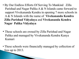 • By Our Endless Efforts Of Serving To Mankind Zilla
Parishad and Nagar Palika A & N Islands came forward to
support Vivekananda Kendra in opening 7 more schools in
A & N Islands with the name of Vivekananda Kendra
Zilla Parishad Vidyalaya and Vivekananda Kendra
Nagar Palika Vidyalaya
• These schools are owned by Zilla Parishad and Nagar
Palika and managed by Vivekananda Kendra Kanya
Kumari
• These schools were financially managed by collection of
fees up to 2013.
 
