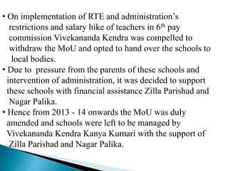 • On implementation of RTE and administration’s
restrictions and salary hike of teachers in 6th pay
commission Vivekananda Kendra was compelled to
withdraw the MoU and opted to hand over the schools to
local bodies.
• Due to pressure from the parents of these schools and
intervention of administration, it was decided to support
these schools with financial assistance Zilla Parishad and
Nagar Palika.
• Hence from 2013 - 14 onwards the MoU was duly
amended and schools were left to be managed by
Vivekananda Kendra Kanya Kumari with the support of
Zilla Parishad and Nagar Palika.
 