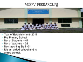  Year of Establishment- 2017
 Pre Primary School
 No. of Students – 47
 No. of teachers – 02
 Non teaching Staff -01
 It is an aided school and is
a free school.
 