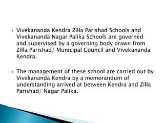  Vivekananda Kendra Zilla Parishad Schools and
Vivekananda Nagar Palika Schools are governed
and supervised by a governing body drawn from
Zilla Parishad/ Municipal Council and Vivekananda
Kendra.
 The management of these school are carried out by
Vivekananda Kendra by a memorandum of
understanding arrived at between Kendra and Zilla
Parishad/ Nagar Palika.
 