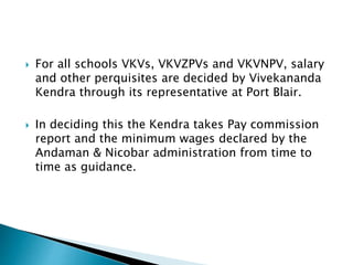  For all schools VKVs, VKVZPVs and VKVNPV, salary
and other perquisites are decided by Vivekananda
Kendra through its representative at Port Blair.
 In deciding this the Kendra takes Pay commission
report and the minimum wages declared by the
Andaman & Nicobar administration from time to
time as guidance.
 