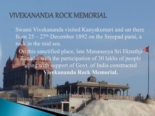  Swami Vivekananda visited Kanyakumari and sat there
from 25 – 27th December 1892 on the Sreepad parai, a
rock in the mid sea.
 On this sanctified place, late Mananeeya Sri Eknathji
Ranade, with the participation of 30 lakhs of people
along with support of Govt. of India constructed
Vivekananda Rock Memorial.
 
