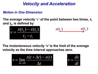 Velocity and Acceleration 
Motion in One Dimension 
The average velocity ‘v’ of the point between two times, t1 
and t2, is defined by 
x t x t 
( )  
( ) 
2 1t t 
2 1 
v 
 
 
( ) 1x t ( ) 2 x t 
The instantaneous velocity ‘v’ is the limit of the average 
velocity as the time interval approaches zero. 
x t   t  
x t 
t 
v 
t  
 
  
( ) ( ) 
lim 
dx 
v  
0 dt 
 