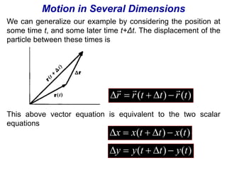 Motion in Several Dimensions 
We can generalize our example by considering the position at 
some time t, and some later time t+Δt. The displacement of the 
particle between these times is 
   
     
r r (t t) r (t) 
This above vector equation is equivalent to the two scalar 
equations 
x  x(t  t)  x(t) 
y  y(t  t)  y(t) 
 