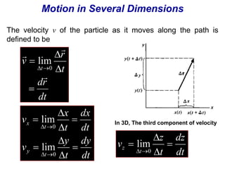 Motion in Several Dimensions 
The velocity v of the particle as it moves along the path is 
defined to be 
lim 
dr 
dt 
r 
t 
v 
t 
 
 
 
 
 
 
 
 0 
dx 
dy 
dt 
x 
y 
t 
v 
dt 
t 
v 
lim 
  
lim 
t 
y 
t 
x 
 
 
 
 
 
 
 
 
0 
  
0 
In 3D, The third component of velocity 
dz 
dt 
z 
 
z  
t 
v 
lim 
t 
 
 
 0 
 