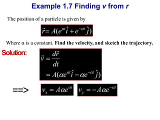 Example 1.7 Finding v from r 
The position of a particle is given by 
 
r A(e iˆ e ˆj) t t   
Where α is a constant. Find the velocity, and sketch the trajectory. 
 
dr 
dt 
A( e iˆ e ˆj) 
v 
 
t t      
 
==> t 
v   
A  e   y x v A e   t 
Solution: 
 