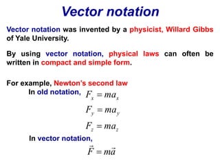 Vector notation 
Vector notation was invented by a physicist, Willard Gibbs 
of Yale University. 
By using vector notation, physical laws can often be 
written in compact and simple form. 
For example, Newton’s second law 
In old notation, 
F  
ma 
x x 
F  
ma 
y y 
F ma 
z z 
In vector notation, 
 
  
 
F ma 
 