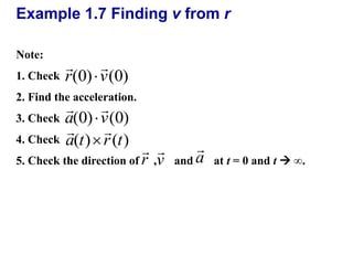 Example 1.7 Finding v from r 
Note: 
1. Check 
  
r(0)  
v(0) 
2. Find the acceleration. 
3. Check 
4. Check 
  
a(0)  
v(0) 
  
a(t) r (t)  
 
 
v 
r 
a 
 
5. Check the direction of , and at t = 0 and t  ∞. 
 
