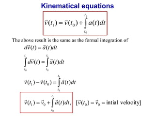 Kinematical equations 
t 
1 
  
v t v t a t dt 
( ) ( ) ( ) 1 0 
   
0 
t 
The above result is the same as the formal integration of 
  
dv ( t )  
a ( t ) 
dt 
  
dv ( t )  
a ( t ) 
dt 
   
v ( t )  v ( t )  
a ( t ) 
dt 
1 0 
t 
1 
( ) ( ) , [ ( ) intial velocity] 
1 0 0 0 
0 
1 
0 
1 
0 
1 
0 
    
 
 
  
v t v a t dt v t v 
t 
t 
t 
t 
t 
t 
t 
     
 