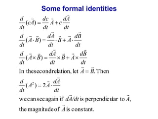 Some formal identities 
  
cA 
( ) 
  
  
A B 
( ) 
     
  
A B 
dc 
( ) 
 
dB 
dt 
 
dB 
dt 
  
A B 
 
dA 
dt 
A c 
  
B A 
  
B A 
dt 
 
dA 
dt 
 
dA 
     
dt 
d 
dt 
d 
dt 
d 
dt 
In the second relation, let . Then 
2 
 
A A 
( ) 2 
 
  
dA/dt A 
 
dA 
dt 
d 
dt 
  
we can see again if is perpendicular to , 
 
A 
the magnitude of is constant. 
 