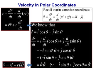 Velocity in Polar Coordinates 
d 
dr 
dt 
 
dr 
  
 
rr r 
rr 
dt 
dt 
v 
ˆ 
ˆ 
( ˆ) 
  
 
Recall that in cartesian coordinates - 
v ( xi ˆ yj ˆ) xi ˆ yj 
ˆ 
d 
dt 
dr 
dt 
  
 
 
     
We know that 
ˆ ˆ cos ˆ sin 
r  i  
j 
  
d 
j 
d 
i 
ˆ (cos ) ˆ (sin ) 
  
  
dt 
dt 
  
ˆ sin ˆ cos 
i j 
   
    
( i ˆ sin ˆ j 
cos ) 
   
   
ˆ [ ˆ sin ˆ cos ˆ] 
ˆ 
i j 
    
     
dr 
dt 
  
 
 
v  rr  r 
ˆ ˆ 
 